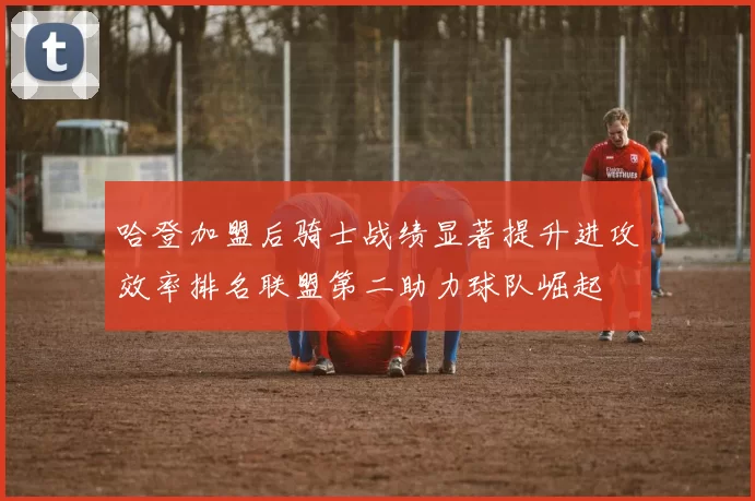 哈登加盟后骑士战绩显著提升进攻效率排名联盟第二助力球队崛起