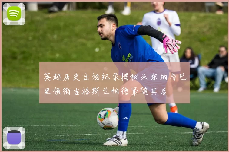 英超历史出场纪录揭秘米尔纳与巴里领衔吉格斯兰帕德紧随其后