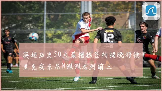 英超历史50大最糟糕签约揭晓穆德里克安东尼N佩佩名列前三