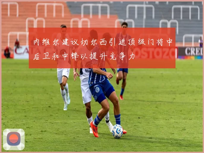 内维尔建议切尔西引进顶级门将中后卫和中锋以提升竞争力