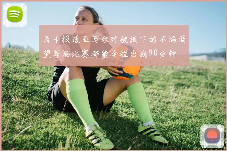 马卡报道亚马尔对被换下的不满渴望每场比赛都能全程出战90分钟