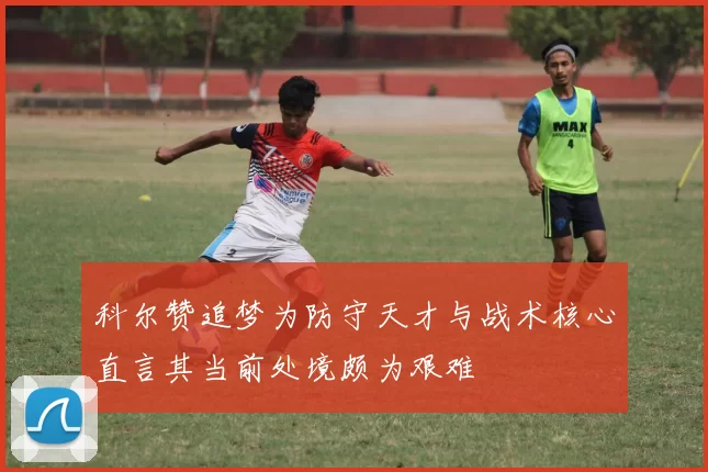 科尔赞追梦为防守天才与战术核心直言其当前处境颇为艰难