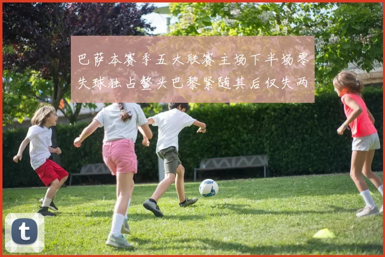 巴萨本赛季五大联赛主场下半场零失球独占鳌头巴黎紧随其后仅失两球