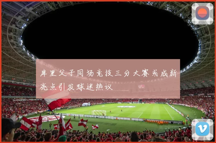 库里父子同场竞技三分大赛或成新亮点引发球迷热议