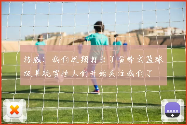 格威：我们近期打出了黄蜂式篮球极具观赏性人们开始关注我们了