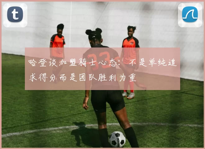哈登谈加盟骑士心态：不是单纯追求得分而是团队胜利为重