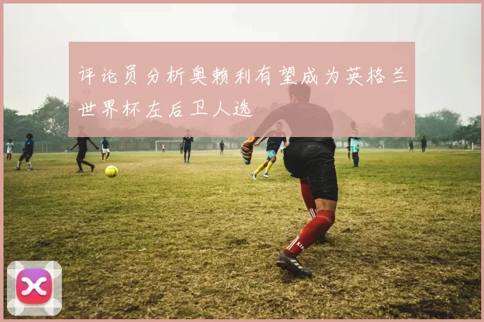 评论员分析奥赖利有望成为英格兰世界杯左后卫人选