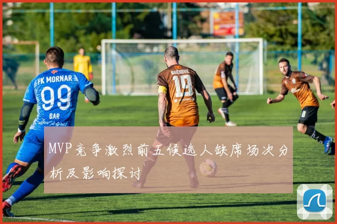 MVP竞争激烈前五候选人缺席场次分析及影响探讨