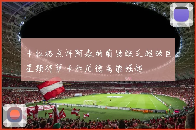卡拉格点评阿森纳前场缺乏超级巨星期待萨卡和厄德高能崛起