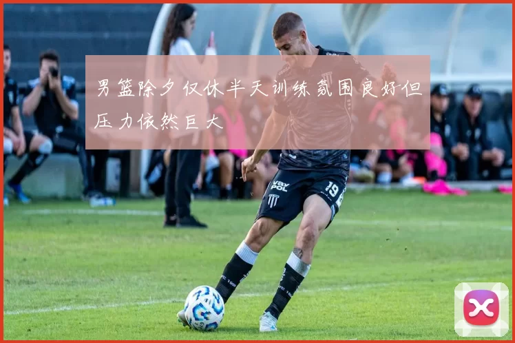 男篮除夕仅休半天训练氛围良好但压力依然巨大