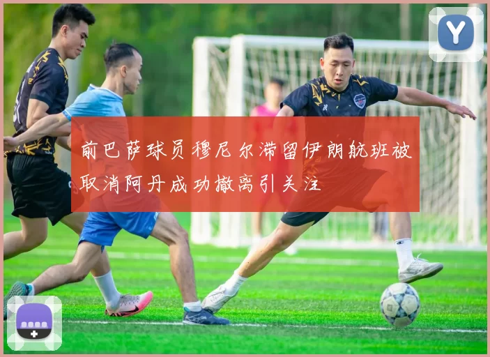 前巴萨球员穆尼尔滞留伊朗航班被取消阿丹成功撤离引关注