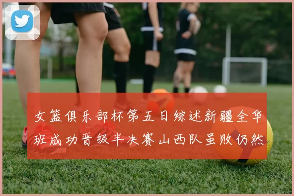 女篮俱乐部杯第五日综述新疆全华班成功晋级半决赛山西队虽败仍然晋级