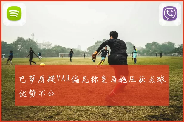 巴萨质疑VAR偏见称皇马施压获点球优势不公