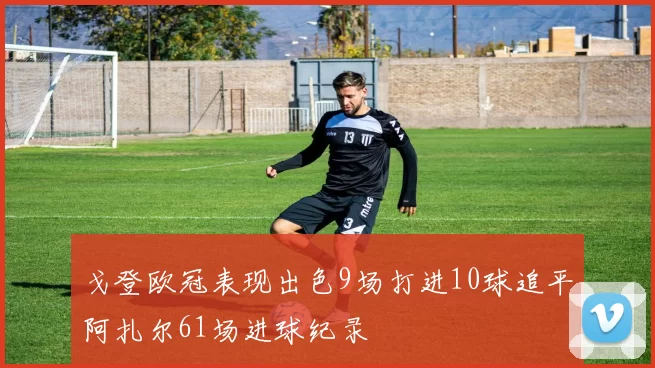 戈登欧冠表现出色9场打进10球追平阿扎尔61场进球纪录