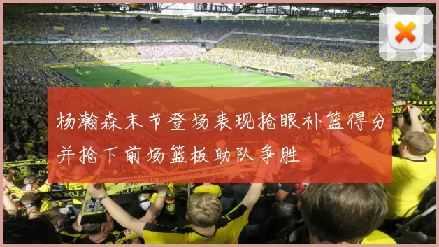 杨瀚森末节登场表现抢眼补篮得分并抢下前场篮板助队争胜