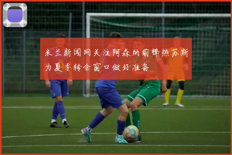 米兰新闻网关注阿森纳前锋热苏斯为夏季转会窗口做好准备