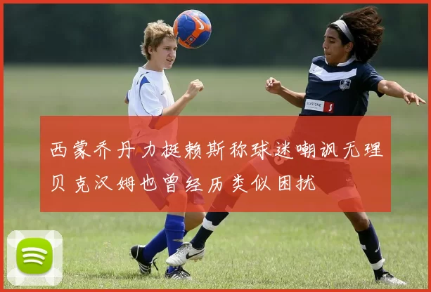 西蒙乔丹力挺赖斯称球迷嘲讽无理贝克汉姆也曾经历类似困扰