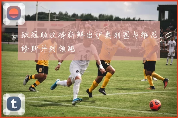 欧冠助攻榜新鲜出炉奥利塞与维尼修斯并列领跑