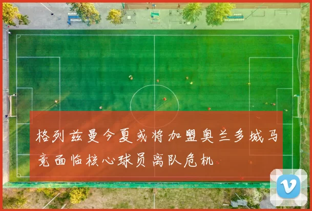 格列兹曼今夏或将加盟奥兰多城马竞面临核心球员离队危机