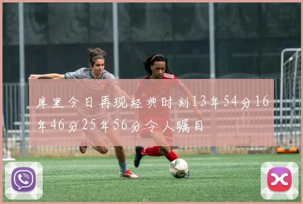 库里今日再现经典时刻13年54分16年46分25年56分令人瞩目